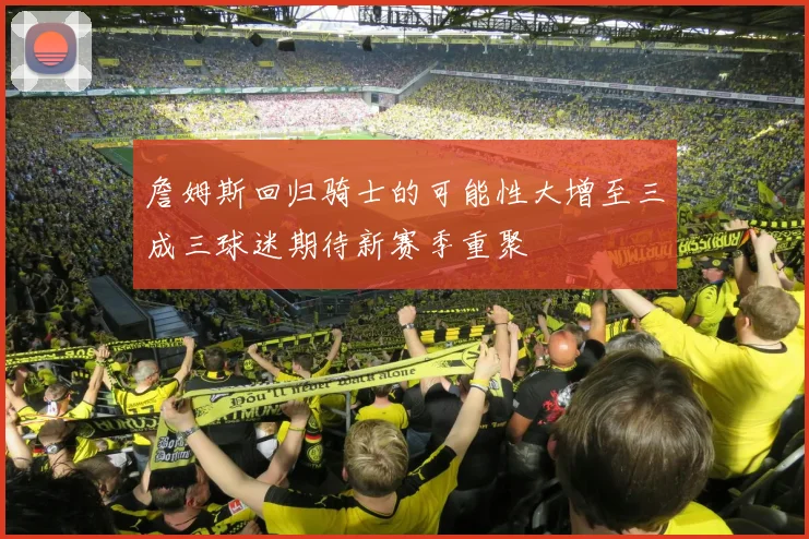詹姆斯回归骑士的可能性大增至三成三球迷期待新赛季重聚