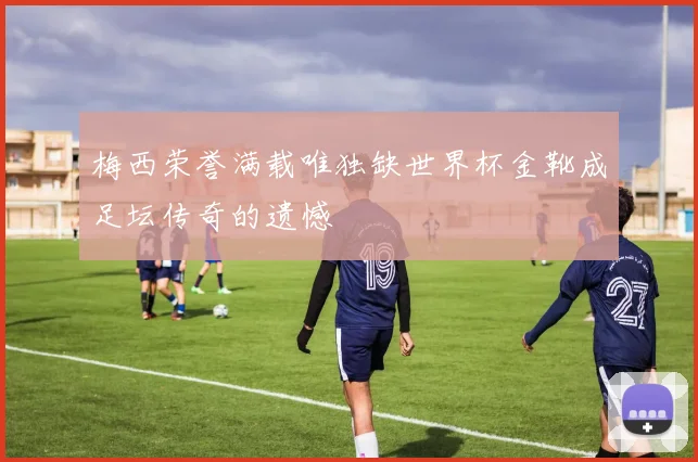 梅西荣誉满载唯独缺世界杯金靴成足坛传奇的遗憾