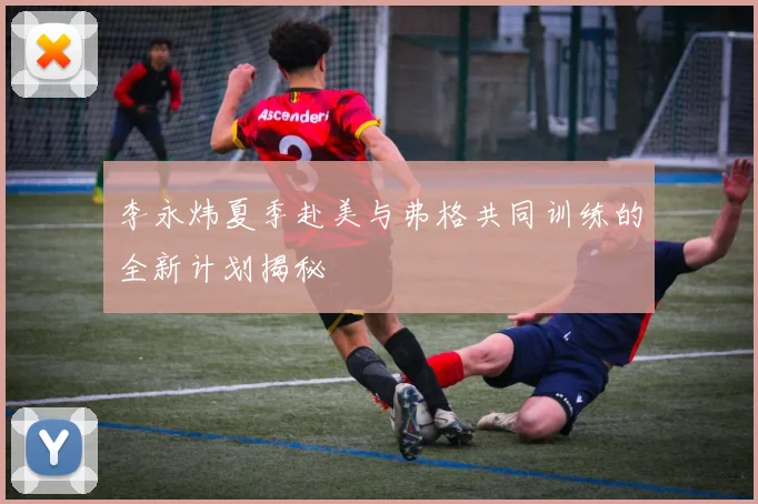 李永炜夏季赴美与弗格共同训练的全新计划揭秘