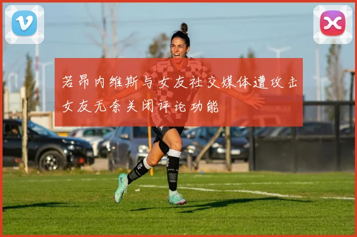 若昂内维斯与女友社交媒体遭攻击女友无奈关闭评论功能