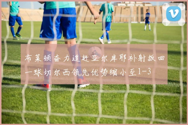 布莱顿奋力追赶亚尔库耶补射扳回一球切尔西领先优势缩小至1-3