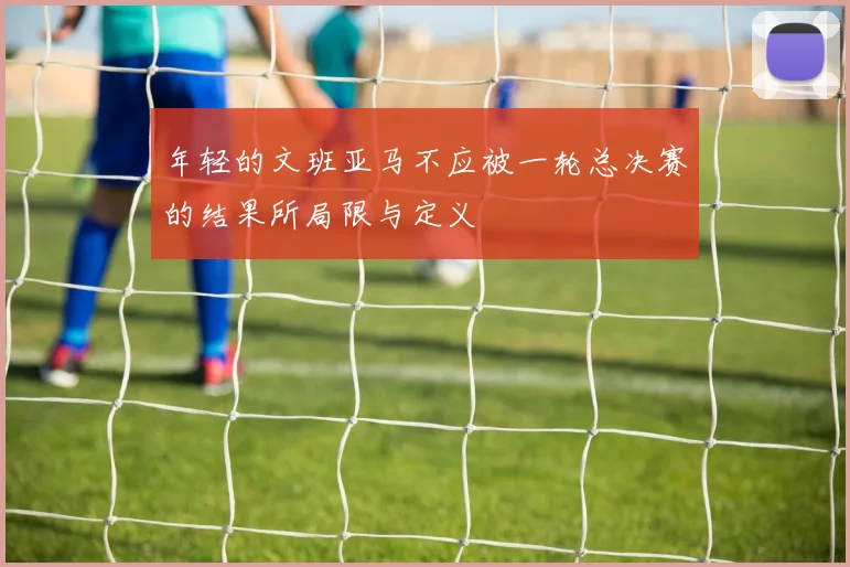 年轻的文班亚马不应被一轮总决赛的结果所局限与定义