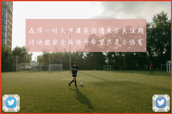 森保一对久保建英伤情表示关注期待他能安全离场并希望只是小伤害