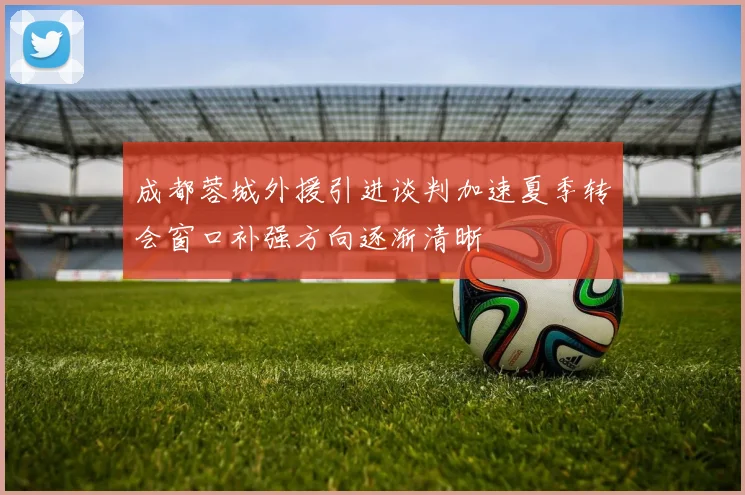 成都蓉城外援引进谈判加速夏季转会窗口补强方向逐渐清晰