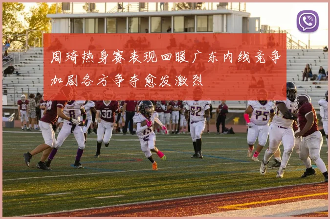 周琦热身赛表现回暖广东内线竞争加剧各方争夺愈发激烈