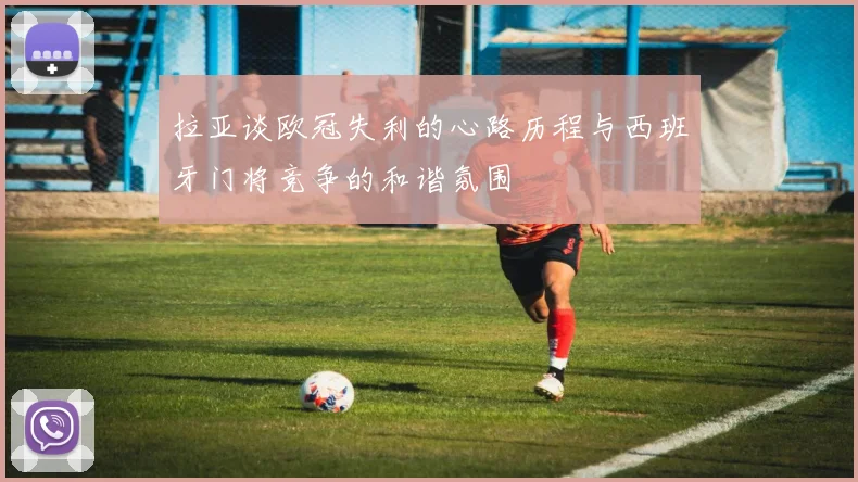 拉亚谈欧冠失利的心路历程与西班牙门将竞争的和谐氛围