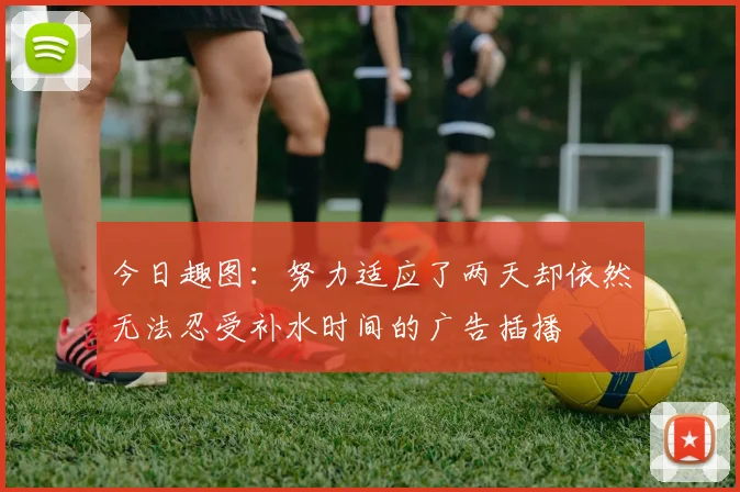 今日趣图：努力适应了两天却依然无法忍受补水时间的广告插播