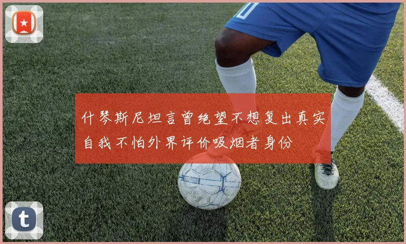什琴斯尼坦言曾绝望不想复出真实自我不怕外界评价吸烟者身份