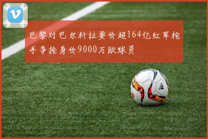 巴黎对巴尔科拉要价超164亿红军枪手争抢身价9000万欧球员