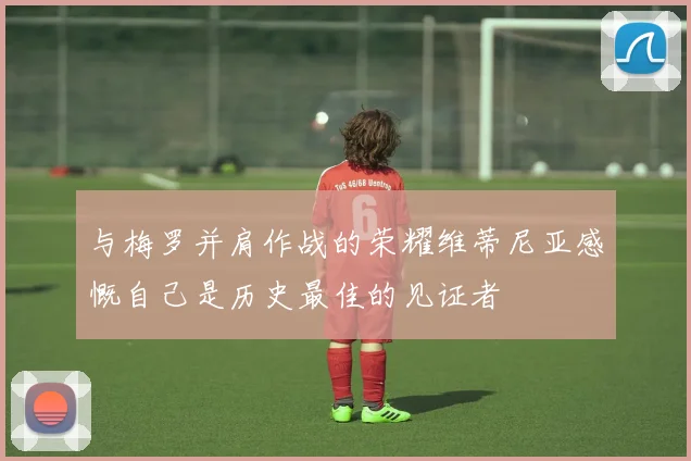 与梅罗并肩作战的荣耀维蒂尼亚感慨自己是历史最佳的见证者