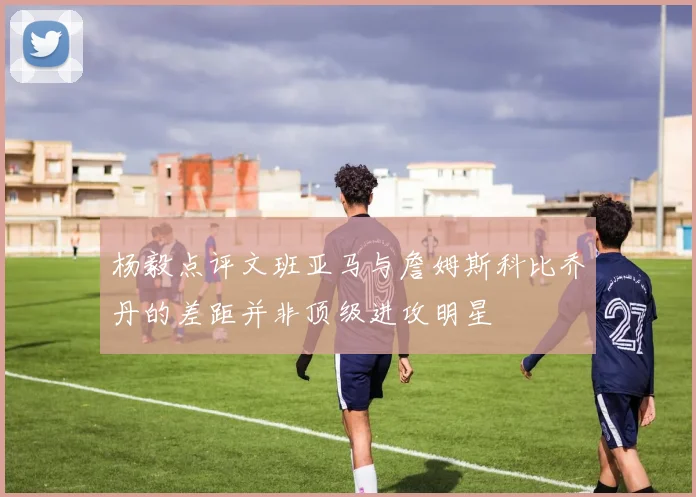 杨毅点评文班亚马与詹姆斯科比乔丹的差距并非顶级进攻明星
