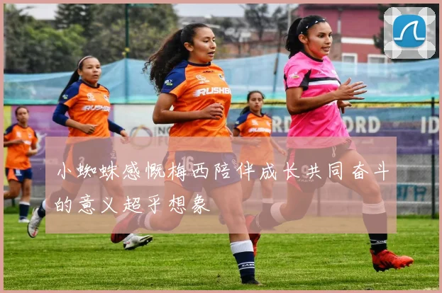 小蜘蛛感慨梅西陪伴成长共同奋斗的意义超乎想象